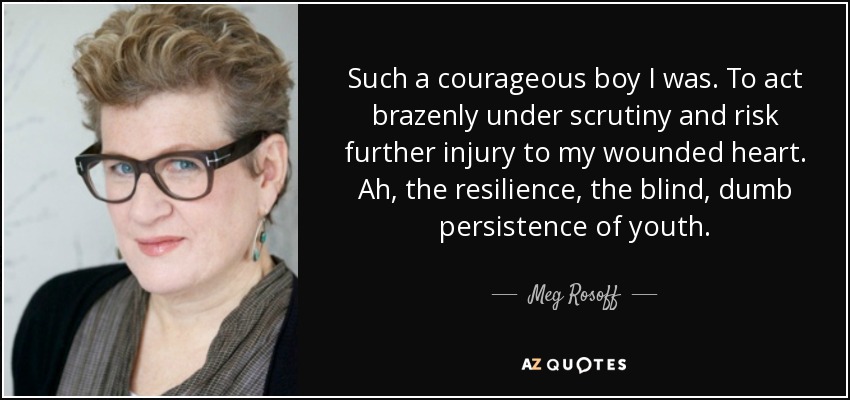 Such a courageous boy I was. To act brazenly under scrutiny and risk further injury to my wounded heart. Ah, the resilience, the blind, dumb persistence of youth. - Meg Rosoff