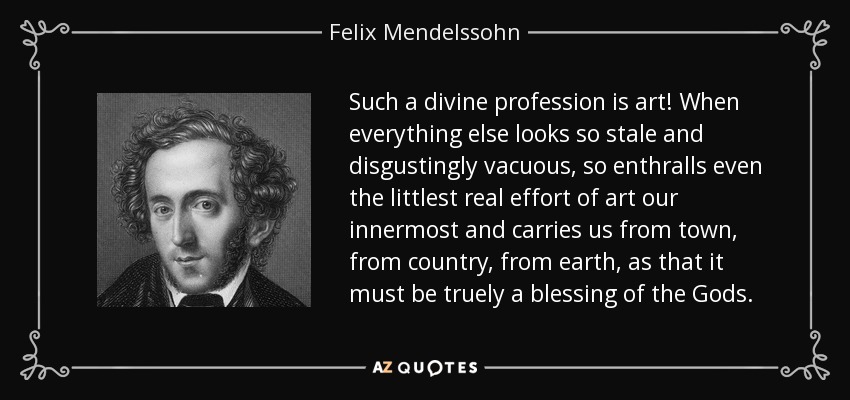 Such a divine profession is art! When everything else looks so stale and disgustingly vacuous, so enthralls even the littlest real effort of art our innermost and carries us from town, from country, from earth, as that it must be truely a blessing of the Gods. - Felix Mendelssohn