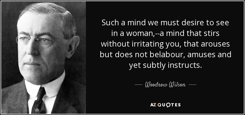 Such a mind we must desire to see in a woman,--a mind that stirs without irritating you, that arouses but does not belabour, amuses and yet subtly instructs. - Woodrow Wilson