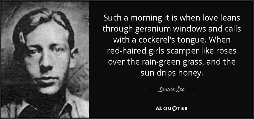 Such a morning it is when love leans through geranium windows and calls with a cockerel's tongue. When red-haired girls scamper like roses over the rain-green grass, and the sun drips honey. - Laurie Lee