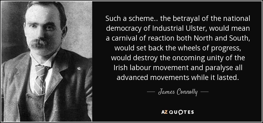Such a scheme.. the betrayal of the national democracy of Industrial Ulster, would mean a carnival of reaction both North and South, would set back the wheels of progress, would destroy the oncoming unity of the Irish labour movement and paralyse all advanced movements while it lasted. - James Connolly