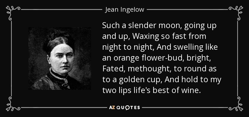 Such a slender moon, going up and up, Waxing so fast from night to night, And swelling like an orange flower-bud, bright, Fated, methought, to round as to a golden cup, And hold to my two lips life's best of wine. - Jean Ingelow