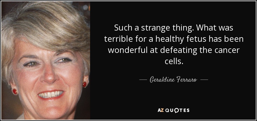 Such a strange thing. What was terrible for a healthy fetus has been wonderful at defeating the cancer cells. - Geraldine Ferraro