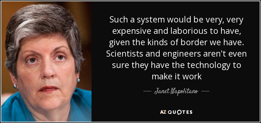 Such a system would be very, very expensive and laborious to have, given the kinds of border we have. Scientists and engineers aren't even sure they have the technology to make it work - Janet Napolitano