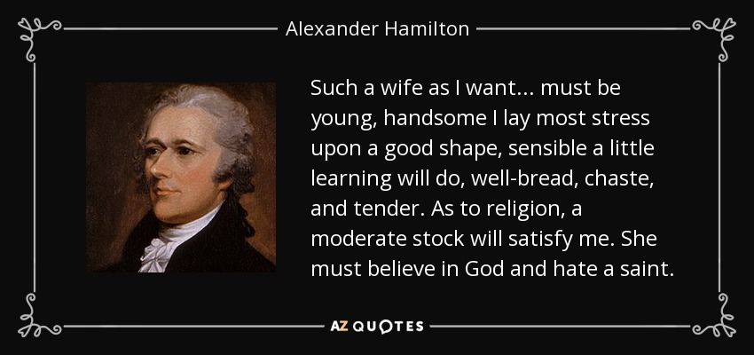 Such a wife as I want... must be young, handsome I lay most stress upon a good shape, sensible a little learning will do, well-bread, chaste, and tender. As to religion, a moderate stock will satisfy me. She must believe in God and hate a saint. - Alexander Hamilton