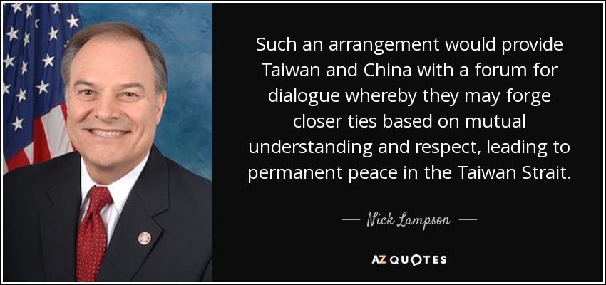 Such an arrangement would provide Taiwan and China with a forum for dialogue whereby they may forge closer ties based on mutual understanding and respect, leading to permanent peace in the Taiwan Strait. - Nick Lampson