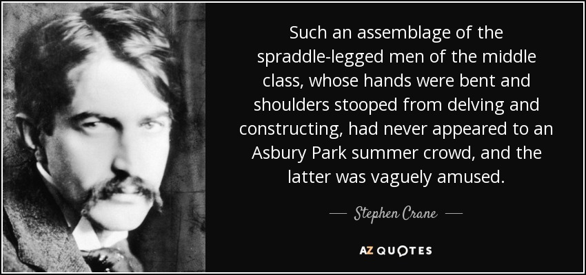 Such an assemblage of the spraddle-legged men of the middle class, whose hands were bent and shoulders stooped from delving and constructing, had never appeared to an Asbury Park summer crowd, and the latter was vaguely amused. - Stephen Crane