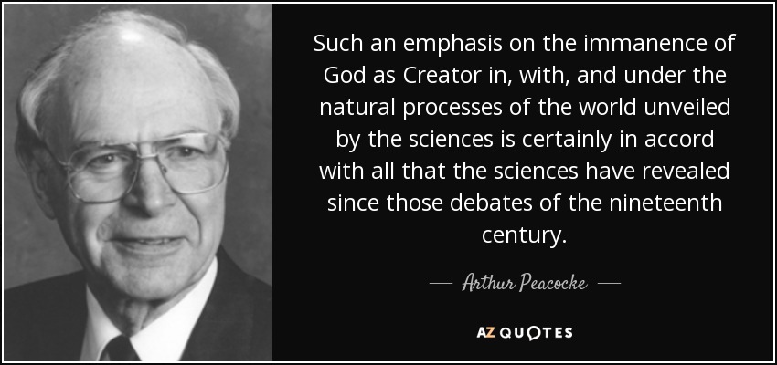 Such an emphasis on the immanence of God as Creator in, with, and under the natural processes of the world unveiled by the sciences is certainly in accord with all that the sciences have revealed since those debates of the nineteenth century. - Arthur Peacocke