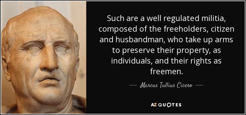 Such are a well regulated militia, composed of the freeholders, citizen and husbandman, who take up arms to preserve their property, as individuals, and their rights as freemen. - Marcus Tullius Cicero