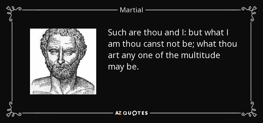 Such are thou and I: but what I am thou canst not be; what thou art any one of the multitude may be. - Martial