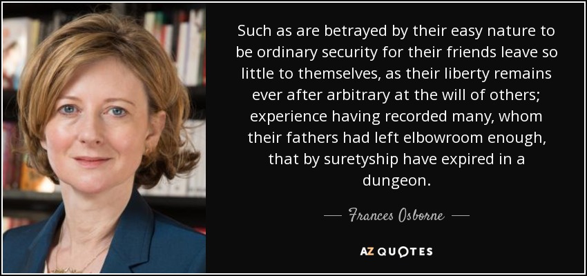 Such as are betrayed by their easy nature to be ordinary security for their friends leave so little to themselves, as their liberty remains ever after arbitrary at the will of others; experience having recorded many, whom their fathers had left elbowroom enough, that by suretyship have expired in a dungeon. - Frances Osborne