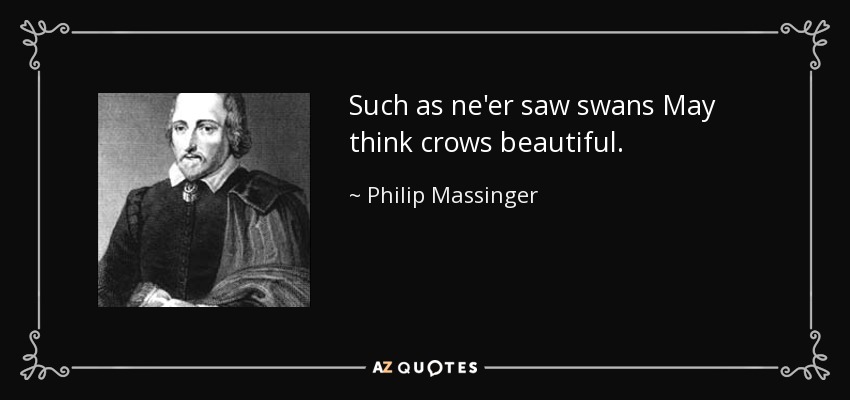 Such as ne'er saw swans May think crows beautiful. - Philip Massinger
