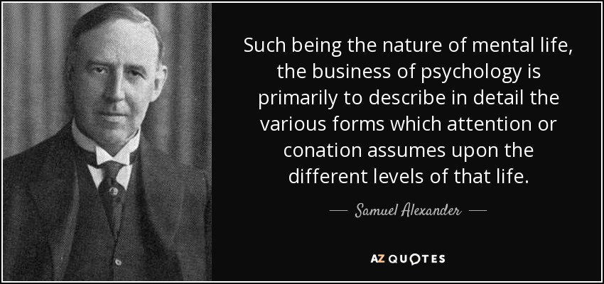 Such being the nature of mental life, the business of psychology is primarily to describe in detail the various forms which attention or conation assumes upon the different levels of that life. - Samuel Alexander