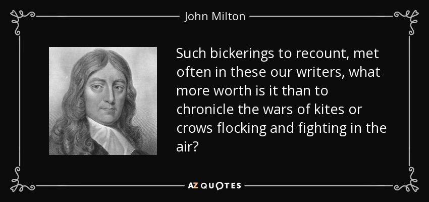 Such bickerings to recount, met often in these our writers, what more worth is it than to chronicle the wars of kites or crows flocking and fighting in the air? - John Milton