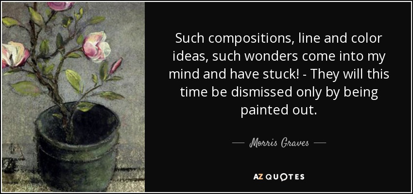 Such compositions, line and color ideas, such wonders come into my mind and have stuck! - They will this time be dismissed only by being painted out. - Morris Graves