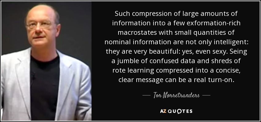 Such compression of large amounts of information into a few exformation-rich macrostates with small quantities of nominal information are not only intelligent: they are very beautiful: yes, even sexy. Seing a jumble of confused data and shreds of rote learning compressed into a concise, clear message can be a real turn-on. - Tor Nørretranders