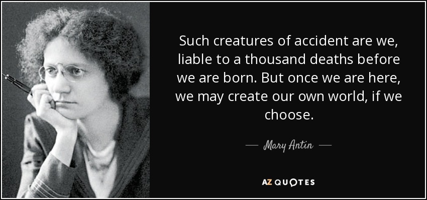 Such creatures of accident are we, liable to a thousand deaths before we are born. But once we are here, we may create our own world, if we choose. - Mary Antin