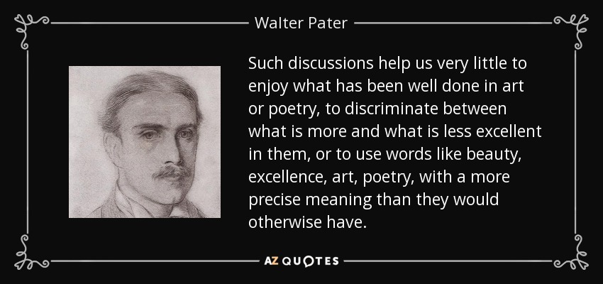 Such discussions help us very little to enjoy what has been well done in art or poetry, to discriminate between what is more and what is less excellent in them, or to use words like beauty, excellence, art, poetry, with a more precise meaning than they would otherwise have. - Walter Pater