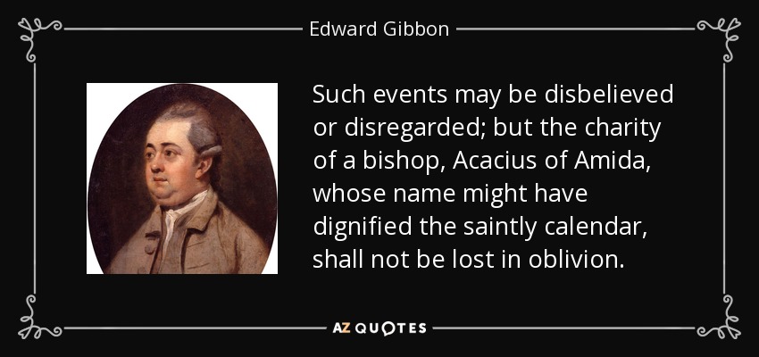 Such events may be disbelieved or disregarded; but the charity of a bishop, Acacius of Amida, whose name might have dignified the saintly calendar, shall not be lost in oblivion. - Edward Gibbon