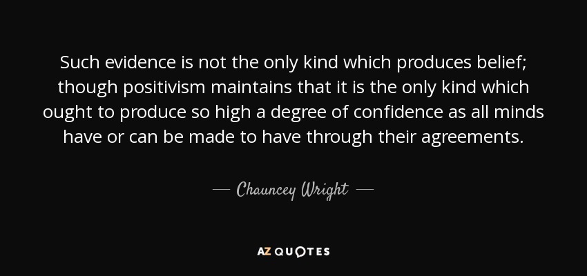 Such evidence is not the only kind which produces belief; though positivism maintains that it is the only kind which ought to produce so high a degree of confidence as all minds have or can be made to have through their agreements. - Chauncey Wright