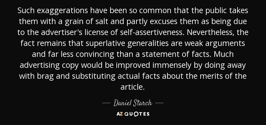 Such exaggerations have been so common that the public takes them with a grain of salt and partly excuses them as being due to the advertiser's license of self-assertiveness. Nevertheless, the fact remains that superlative generalities are weak arguments and far less convincing than a statement of facts. Much advertising copy would be improved immensely by doing away with brag and substituting actual facts about the merits of the article. - Daniel Starch