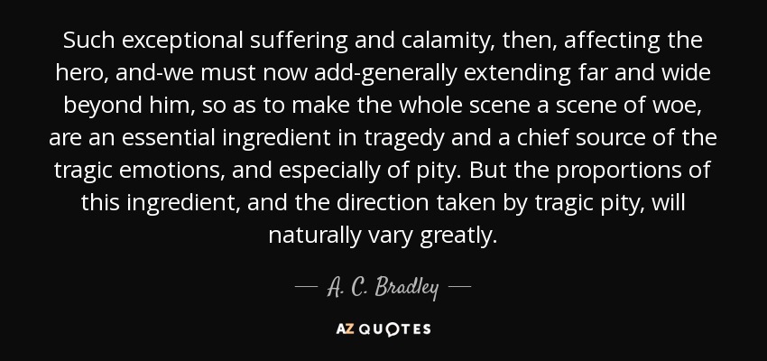 Such exceptional suffering and calamity, then, affecting the hero, and-we must now add-generally extending far and wide beyond him, so as to make the whole scene a scene of woe, are an essential ingredient in tragedy and a chief source of the tragic emotions, and especially of pity. But the proportions of this ingredient, and the direction taken by tragic pity, will naturally vary greatly. - A. C. Bradley