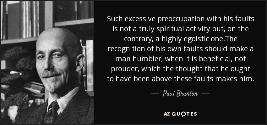 Such excessive preoccupation with his faults is not a truly spiritual activity but, on the contrary, a highly egoistic one.The recognition of his own faults should make a man humbler, when it is beneficial, not prouder, which the thought that he ought to have been above these faults makes him. - Paul Brunton