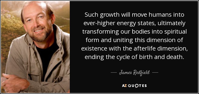 Such growth will move humans into ever-higher energy states, ultimately transforming our bodies into spiritual form and uniting this dimension of existence with the afterlife dimension, ending the cycle of birth and death. - James Redfield