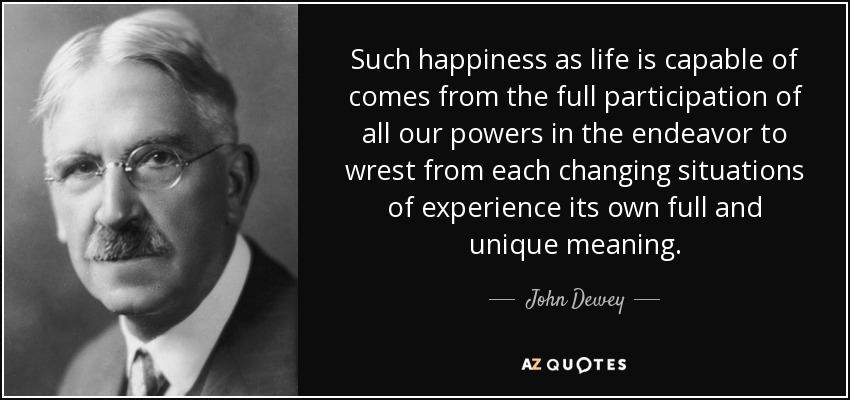 Such happiness as life is capable of comes from the full participation of all our powers in the endeavor to wrest from each changing situations of experience its own full and unique meaning. - John Dewey