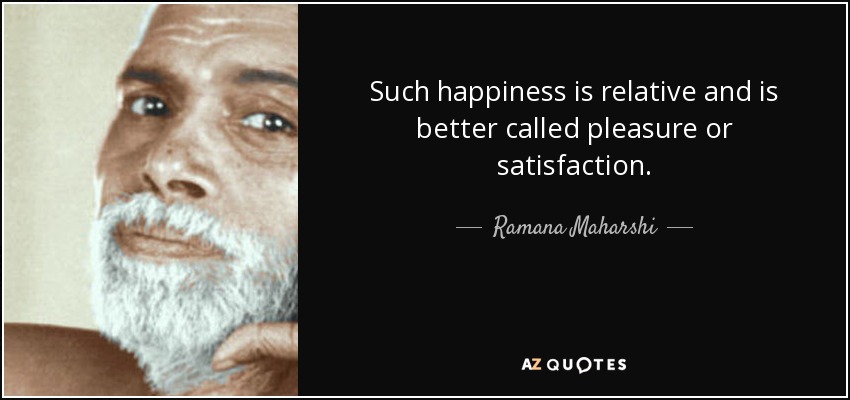 Such happiness is relative and is better called pleasure or satisfaction. - Ramana Maharshi