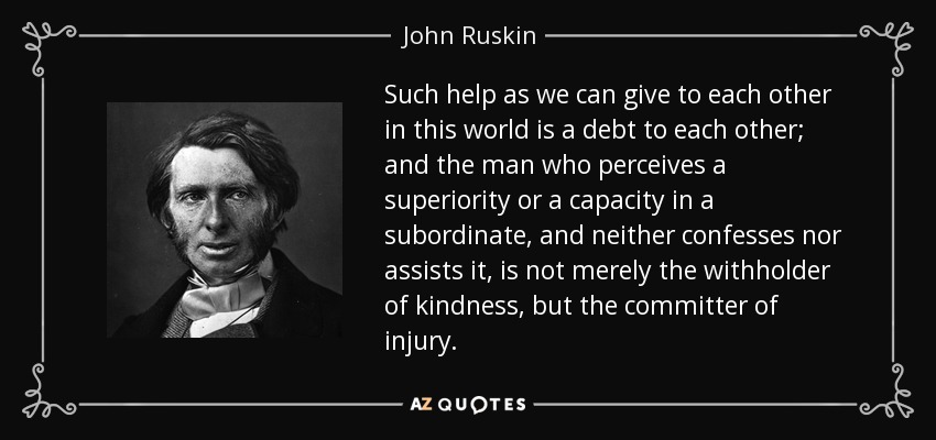 Such help as we can give to each other in this world is a debt to each other; and the man who perceives a superiority or a capacity in a subordinate, and neither confesses nor assists it, is not merely the withholder of kindness, but the committer of injury. - John Ruskin