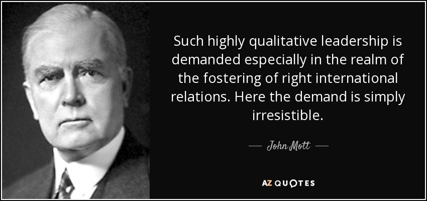 Such highly qualitative leadership is demanded especially in the realm of the fostering of right international relations. Here the demand is simply irresistible. - John Mott