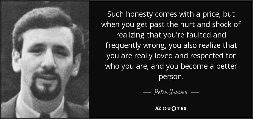 Such honesty comes with a price, but when you get past the hurt and shock of realizing that you're faulted and frequently wrong, you also realize that you are really loved and respected for who you are, and you become a better person. - Peter Yarrow
