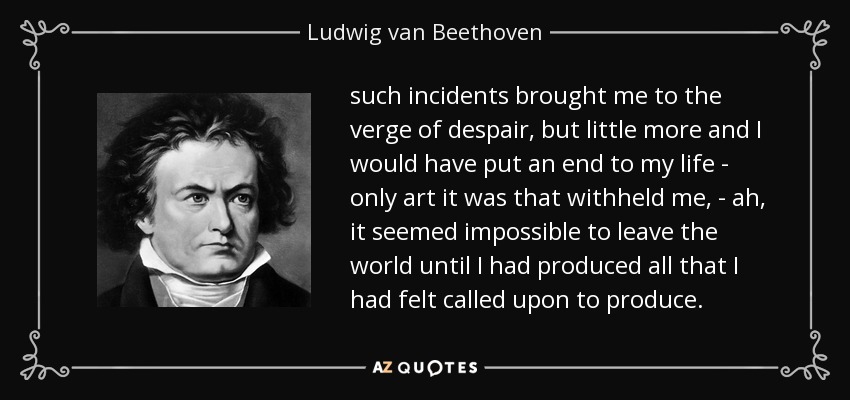 such incidents brought me to the verge of despair, but little more and I would have put an end to my life - only art it was that withheld me, - ah, it seemed impossible to leave the world until I had produced all that I had felt called upon to produce. - Ludwig van Beethoven