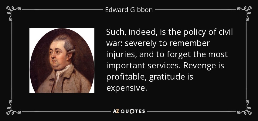 Such, indeed, is the policy of civil war: severely to remember injuries, and to forget the most important services. Revenge is profitable, gratitude is expensive. - Edward Gibbon