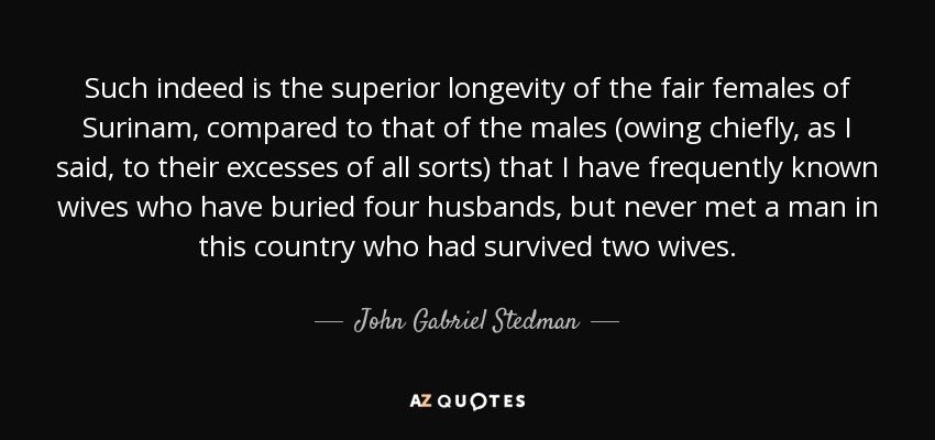 Such indeed is the superior longevity of the fair females of Surinam, compared to that of the males (owing chiefly, as I said, to their excesses of all sorts) that I have frequently known wives who have buried four husbands, but never met a man in this country who had survived two wives. - John Gabriel Stedman