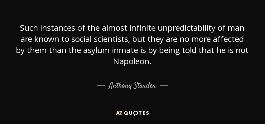 Such instances of the almost infinite unpredictability of man are known to social scientists, but they are no more affected by them than the asylum inmate is by being told that he is not Napoleon. - Anthony Standen