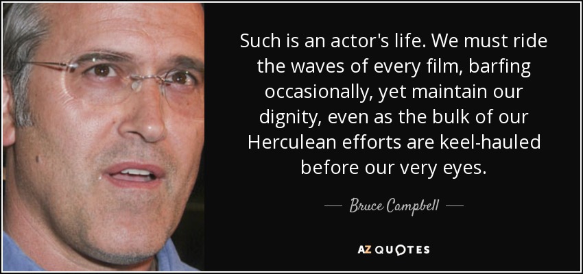 Such is an actor's life. We must ride the waves of every film, barfing occasionally, yet maintain our dignity, even as the bulk of our Herculean efforts are keel-hauled before our very eyes. - Bruce Campbell