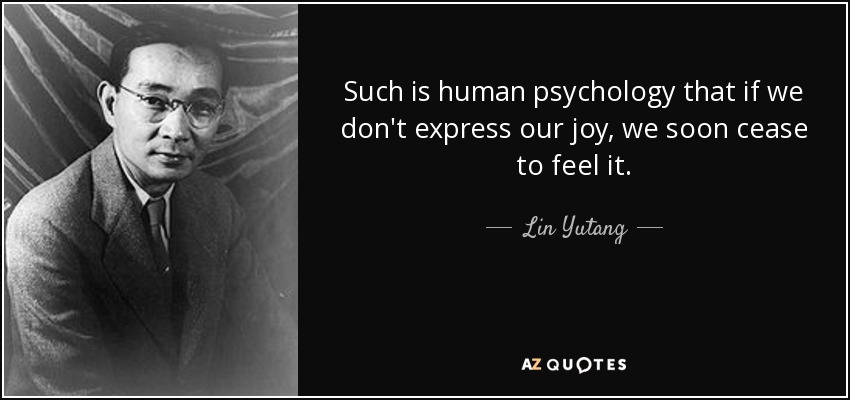 Such is human psychology that if we don't express our joy, we soon cease to feel it. - Lin Yutang