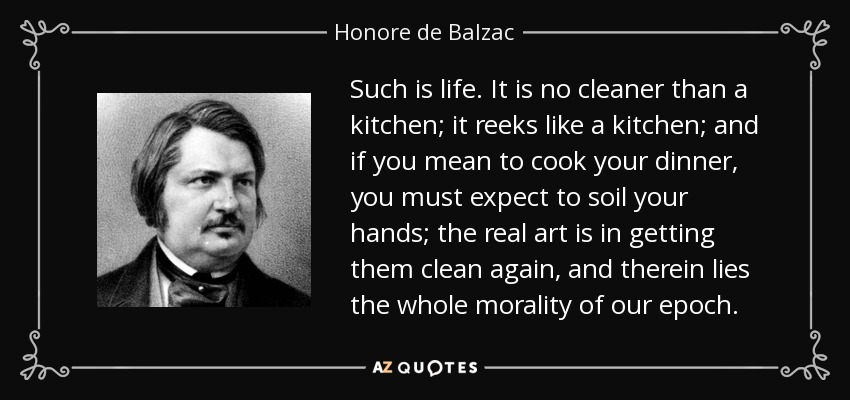 Such is life. It is no cleaner than a kitchen; it reeks like a kitchen; and if you mean to cook your dinner, you must expect to soil your hands; the real art is in getting them clean again, and therein lies the whole morality of our epoch. - Honore de Balzac