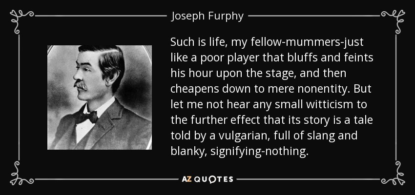 Such is life, my fellow-mummers-just like a poor player that bluffs and feints his hour upon the stage, and then cheapens down to mere nonentity. But let me not hear any small witticism to the further effect that its story is a tale told by a vulgarian, full of slang and blanky, signifying-nothing. - Joseph Furphy