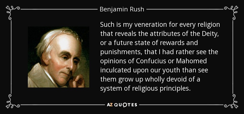 Such is my veneration for every religion that reveals the attributes of the Deity, or a future state of rewards and punishments, that I had rather see the opinions of Confucius or Mahomed inculcated upon our youth than see them grow up wholly devoid of a system of religious principles. - Benjamin Rush