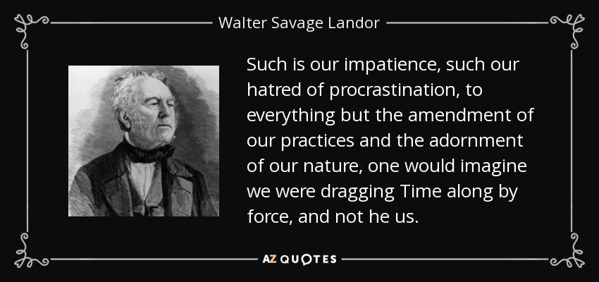 Such is our impatience, such our hatred of procrastination, to everything but the amendment of our practices and the adornment of our nature, one would imagine we were dragging Time along by force, and not he us. - Walter Savage Landor