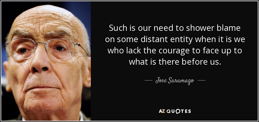 Such is our need to shower blame on some distant entity when it is we who lack the courage to face up to what is there before us. - Jose Saramago