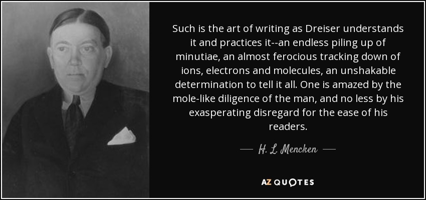 Such is the art of writing as Dreiser understands it and practices it--an endless piling up of minutiae, an almost ferocious tracking down of ions, electrons and molecules, an unshakable determination to tell it all. One is amazed by the mole-like diligence of the man, and no less by his exasperating disregard for the ease of his readers. - H. L. Mencken