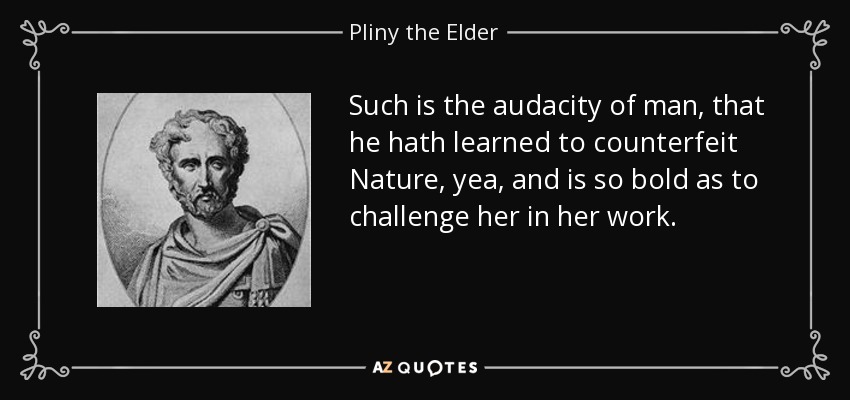 Such is the audacity of man, that he hath learned to counterfeit Nature, yea, and is so bold as to challenge her in her work. - Pliny the Elder