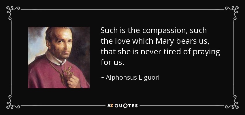 Such is the compassion, such the love which Mary bears us, that she is never tired of praying for us. - Alphonsus Liguori