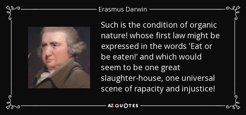 Such is the condition of organic nature! whose first law might be expressed in the words 'Eat or be eaten!' and which would seem to be one great slaughter-house, one universal scene of rapacity and injustice! - Erasmus Darwin