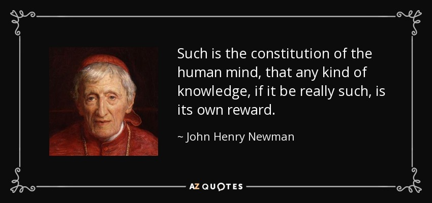 Such is the constitution of the human mind, that any kind of knowledge, if it be really such, is its own reward. - John Henry Newman