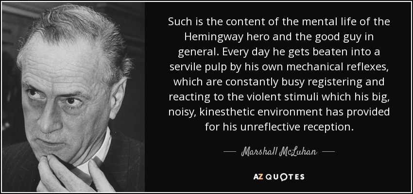 Such is the content of the mental life of the Hemingway hero and the good guy in general. Every day he gets beaten into a servile pulp by his own mechanical reflexes, which are constantly busy registering and reacting to the violent stimuli which his big, noisy, kinesthetic environment has provided for his unreflective reception. - Marshall McLuhan